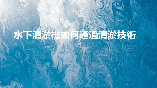 水下清淤機如何通過清淤技術提升水質與生態(tài)環(huán)境的最終效果？